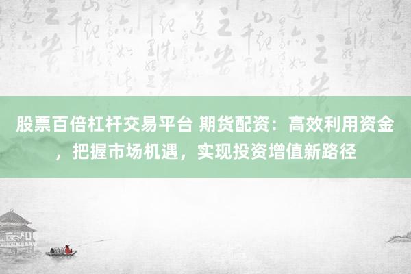 股票百倍杠杆交易平台 期货配资：高效利用资金，把握市场机遇，实现投资增值新路径