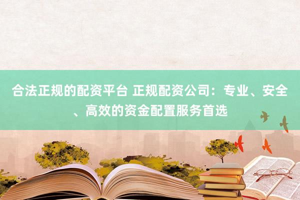 合法正规的配资平台 正规配资公司：专业、安全、高效的资金配置服务首选