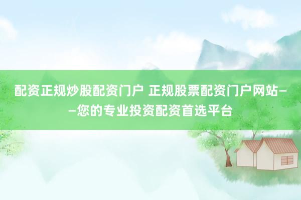 配资正规炒股配资门户 正规股票配资门户网站——您的专业投资配资首选平台
