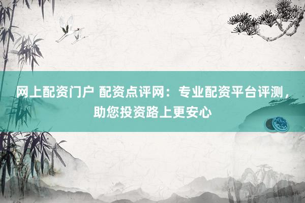 网上配资门户 配资点评网：专业配资平台评测，助您投资路上更安心