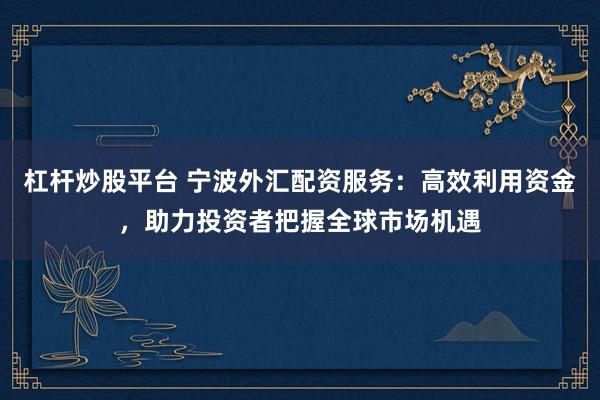 杠杆炒股平台 宁波外汇配资服务：高效利用资金，助力投资者把握全球市场机遇