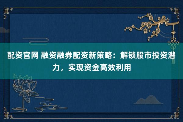 配资官网 融资融券配资新策略：解锁股市投资潜力，实现资金高效利用