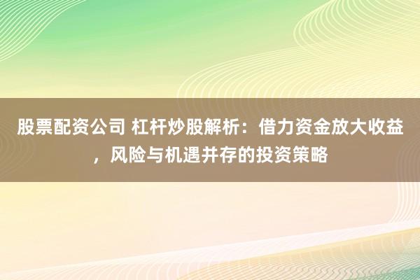 股票配资公司 杠杆炒股解析：借力资金放大收益，风险与机遇并存的投资策略