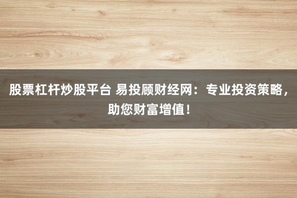 股票杠杆炒股平台 易投顾财经网：专业投资策略，助您财富增值！