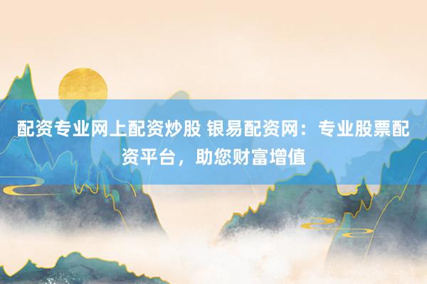 配资专业网上配资炒股 银易配资网：专业股票配资平台，助您财富增值