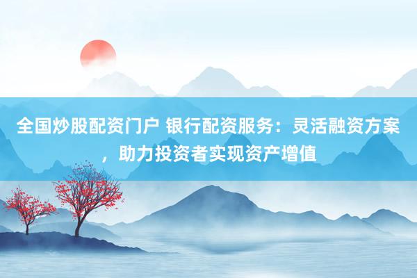全国炒股配资门户 银行配资服务：灵活融资方案，助力投资者实现资产增值