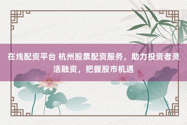 在线配资平台 杭州股票配资服务，助力投资者灵活融资，把握股市机遇