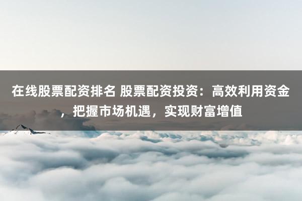 在线股票配资排名 股票配资投资：高效利用资金，把握市场机遇，实现财富增值