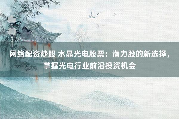 网络配资炒股 水晶光电股票：潜力股的新选择，掌握光电行业前沿投资机会