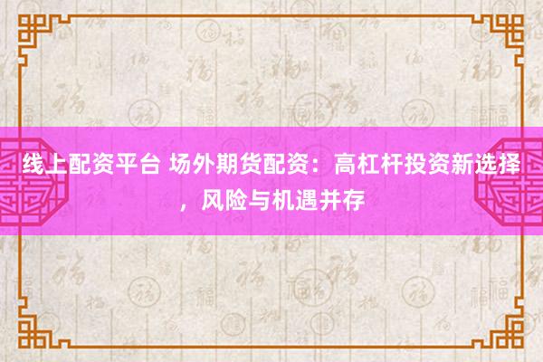 线上配资平台 场外期货配资：高杠杆投资新选择，风险与机遇并存