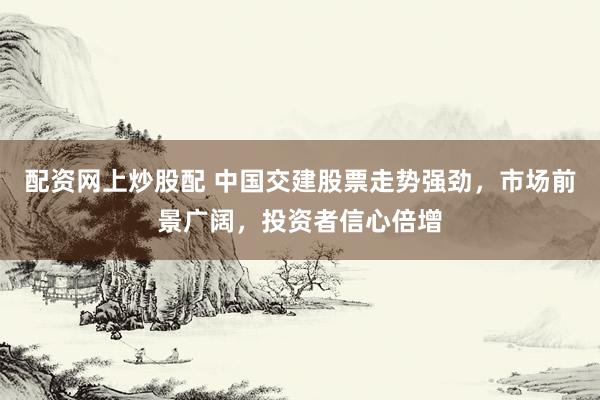 配资网上炒股配 中国交建股票走势强劲，市场前景广阔，投资者信心倍增