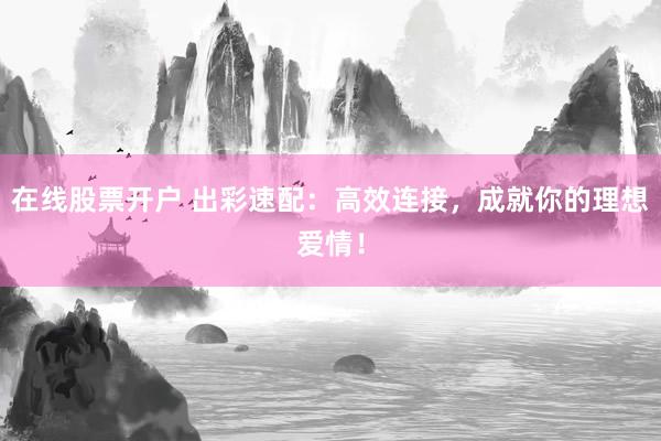 在线股票开户 出彩速配：高效连接，成就你的理想爱情！