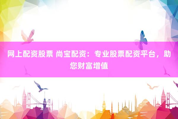 网上配资股票 尚宝配资：专业股票配资平台，助您财富增值