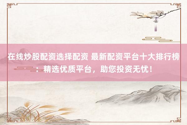 在线炒股配资选择配资 最新配资平台十大排行榜：精选优质平台，助您投资无忧！