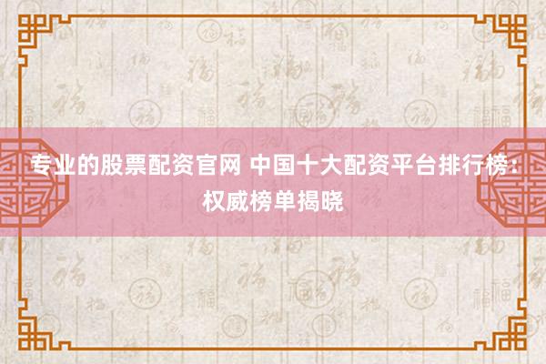 专业的股票配资官网 中国十大配资平台排行榜：权威榜单揭晓