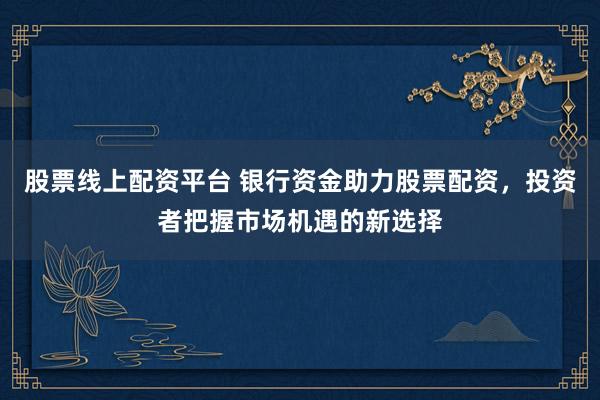 股票线上配资平台 银行资金助力股票配资，投资者把握市场机遇的新选择