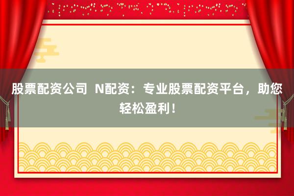 股票配资公司  N配资：专业股票配资平台，助您轻松盈利！