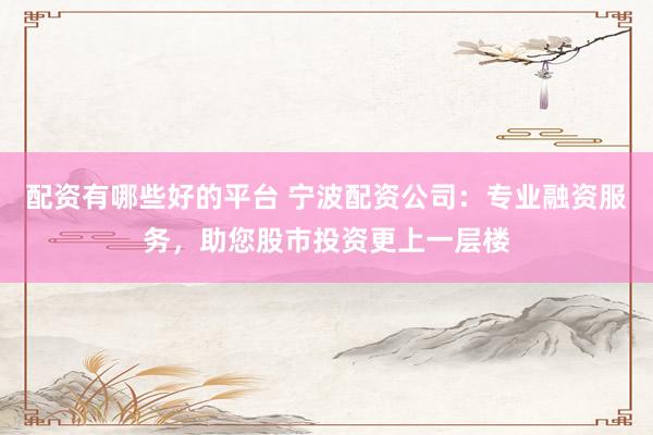配资有哪些好的平台 宁波配资公司：专业融资服务，助您股市投资更上一层楼