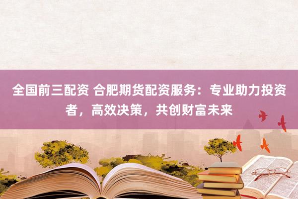全国前三配资 合肥期货配资服务：专业助力投资者，高效决策，共创财富未来