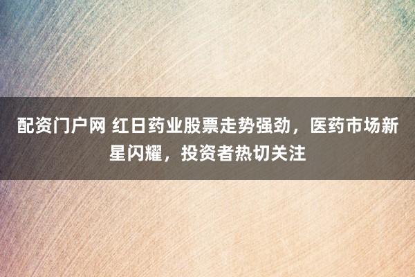 配资门户网 红日药业股票走势强劲，医药市场新星闪耀，投资者热切关注
