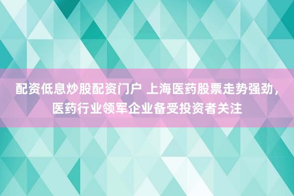配资低息炒股配资门户 上海医药股票走势强劲，医药行业领军企业备受投资者关注