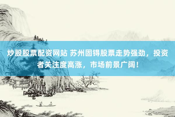 炒股股票配资网站 苏州固锝股票走势强劲，投资者关注度高涨，市场前景广阔！