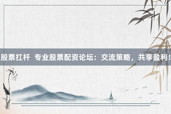 股票扛杆  专业股票配资论坛：交流策略，共享盈利！