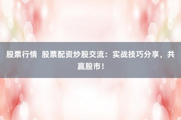 股票行情  股票配资炒股交流：实战技巧分享，共赢股市！