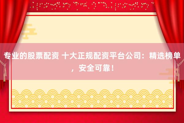 专业的股票配资 十大正规配资平台公司：精选榜单，安全可靠！