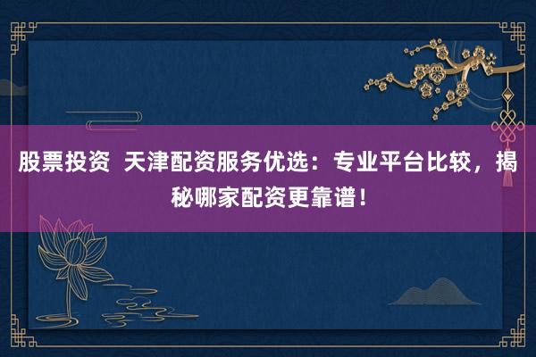 股票投资  天津配资服务优选：专业平台比较，揭秘哪家配资更靠谱！