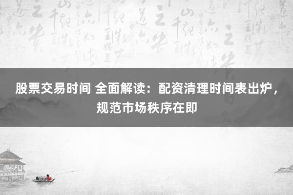 股票交易时间 全面解读：配资清理时间表出炉，规范市场秩序在即