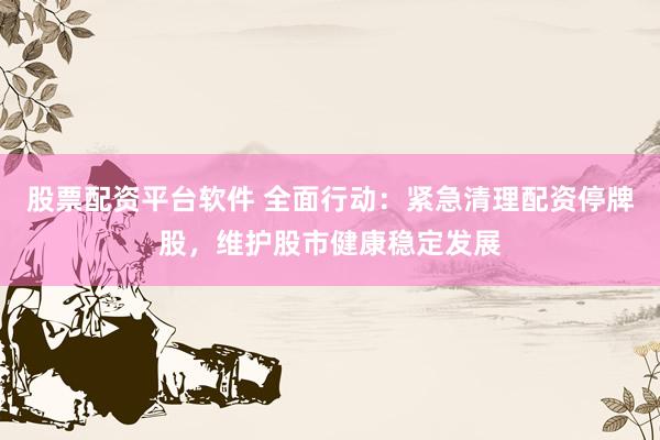 股票配资平台软件 全面行动：紧急清理配资停牌股，维护股市健康稳定发展