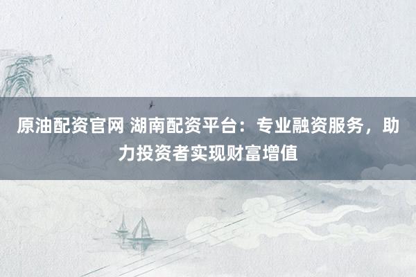 原油配资官网 湖南配资平台：专业融资服务，助力投资者实现财富增值