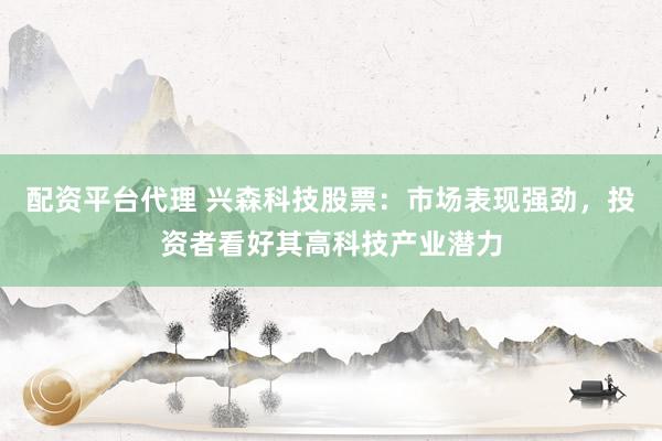 配资平台代理 兴森科技股票：市场表现强劲，投资者看好其高科技产业潜力