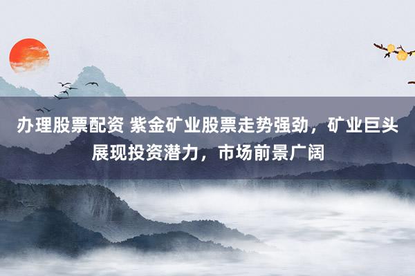 办理股票配资 紫金矿业股票走势强劲，矿业巨头展现投资潜力，市场前景广阔
