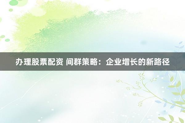办理股票配资 间群策略：企业增长的新路径
