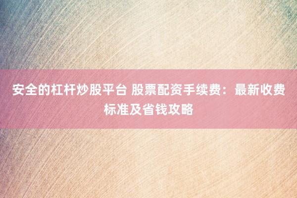安全的杠杆炒股平台 股票配资手续费：最新收费标准及省钱攻略