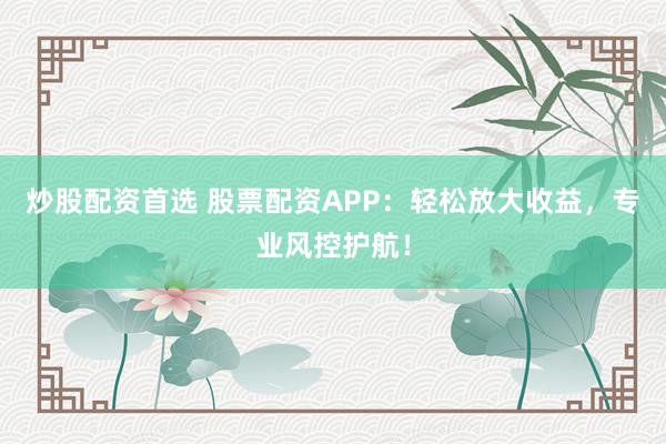 炒股配资首选 股票配资APP：轻松放大收益，专业风控护航！