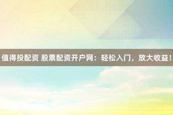 值得投配资 股票配资开户网：轻松入门，放大收益！