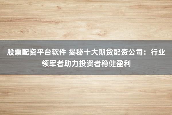股票配资平台软件 揭秘十大期货配资公司：行业领军者助力投资者稳健盈利