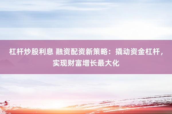 杠杆炒股利息 融资配资新策略：撬动资金杠杆，实现财富增长最大化