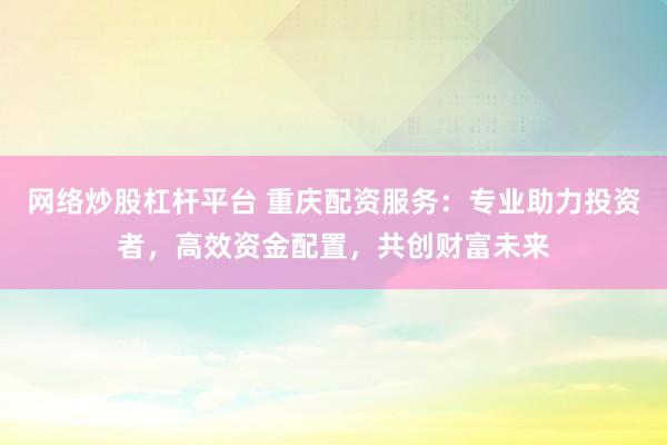 网络炒股杠杆平台 重庆配资服务：专业助力投资者，高效资金配置，共创财富未来