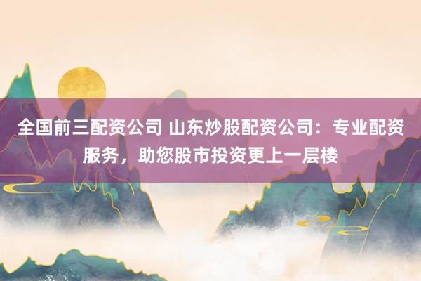 全国前三配资公司 山东炒股配资公司：专业配资服务，助您股市投资更上一层楼