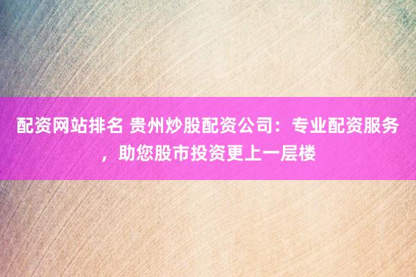 配资网站排名 贵州炒股配资公司：专业配资服务，助您股市投资更上一层楼