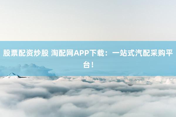 股票配资炒股 淘配网APP下载：一站式汽配采购平台！