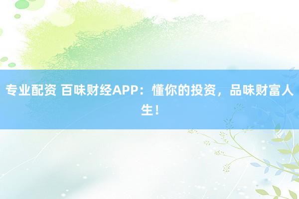 专业配资 百味财经APP：懂你的投资，品味财富人生！