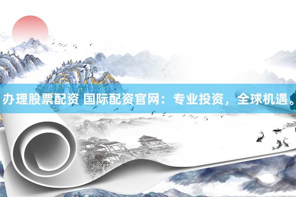 办理股票配资 国际配资官网：专业投资，全球机遇。