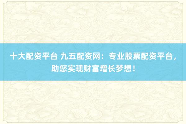十大配资平台 九五配资网：专业股票配资平台，助您实现财富增长梦想！