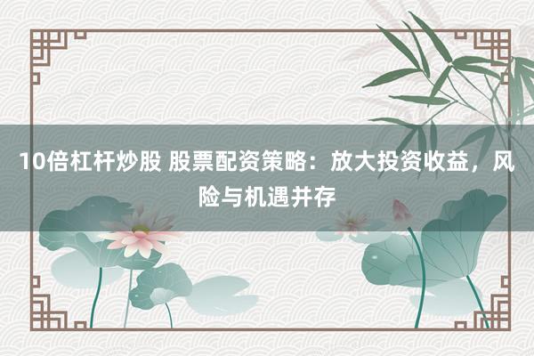 10倍杠杆炒股 股票配资策略：放大投资收益，风险与机遇并存