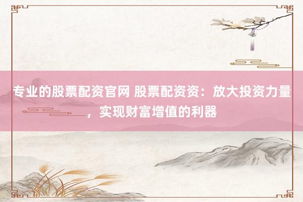 专业的股票配资官网 股票配资资:放大投资力量,实现财富增值的利器
